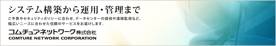 システム構築から運用・管理までご予算やセキュリティポリシーに合わせ、データセンターの提供や遠隔監視など、
幅広いニーズに合わせた信頼のサービスをお届けします。
コムチュアネットワーク株式会社